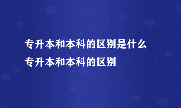 专升本和本科的区别是什么 专升本和本科的区别