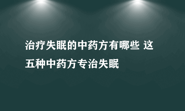 治疗失眠的中药方有哪些 这五种中药方专治失眠