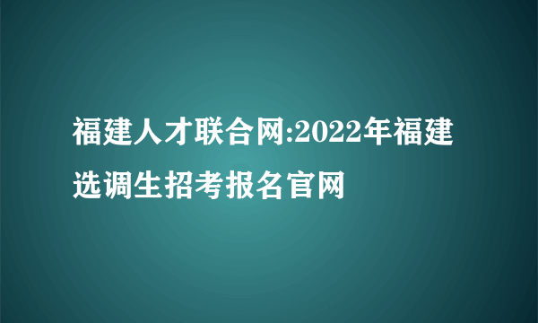 福建人才联合网:2022年福建选调生招考报名官网