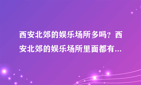 西安北郊的娱乐场所多吗？西安北郊的娱乐场所里面都有什么内容。