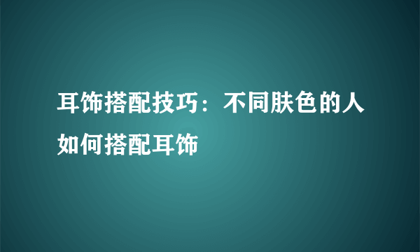 耳饰搭配技巧：不同肤色的人如何搭配耳饰