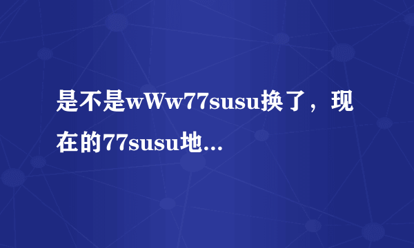 是不是wWw77susu换了，现在的77susu地止cOm是什么