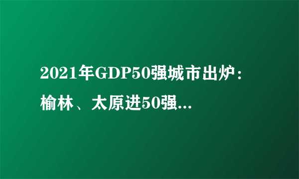 2021年GDP50强城市出炉：榆林、太原进50强，哈尔滨继续下滑