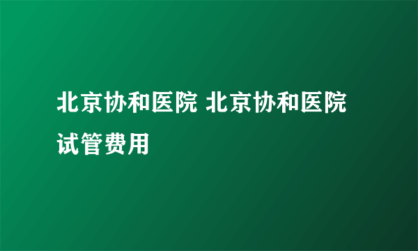 北京协和医院 北京协和医院试管费用
