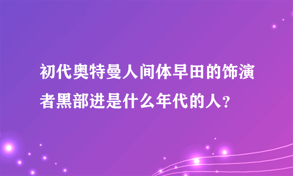 初代奥特曼人间体早田的饰演者黑部进是什么年代的人？