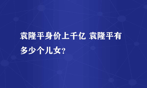 袁隆平身价上千亿 袁隆平有多少个儿女？