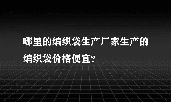 哪里的编织袋生产厂家生产的编织袋价格便宜？