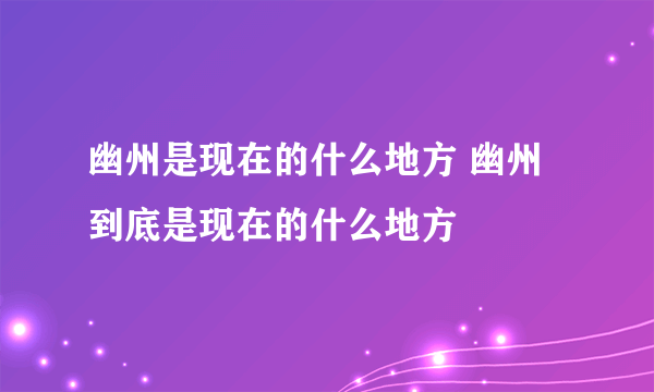 幽州是现在的什么地方 幽州到底是现在的什么地方