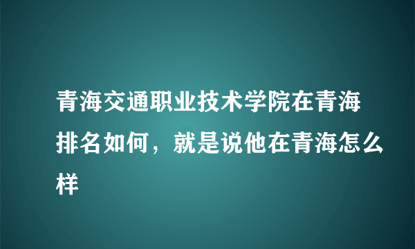 青海交通职业技术学院在青海排名如何，就是说他在青海怎么样