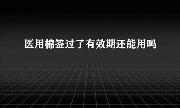 医用棉签过了有效期还能用吗