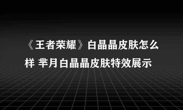《王者荣耀》白晶晶皮肤怎么样 芈月白晶晶皮肤特效展示