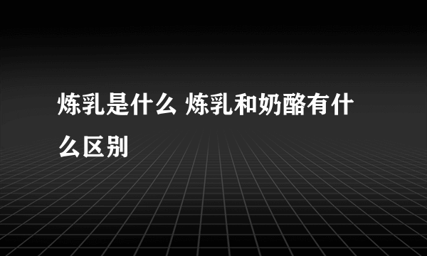炼乳是什么 炼乳和奶酪有什么区别