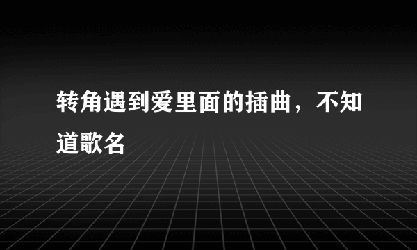 转角遇到爱里面的插曲，不知道歌名