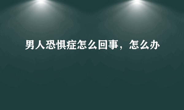 男人恐惧症怎么回事，怎么办