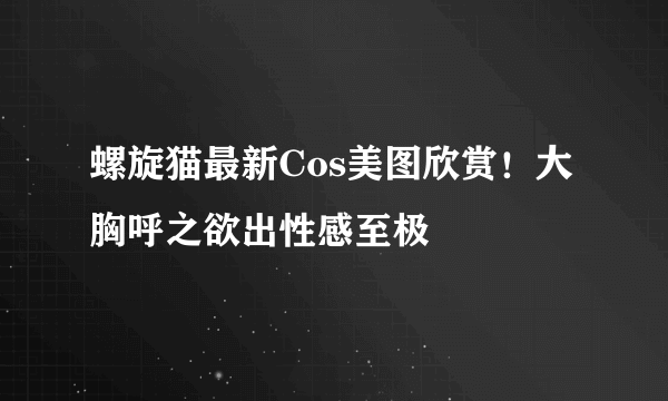 螺旋猫最新Cos美图欣赏！大胸呼之欲出性感至极