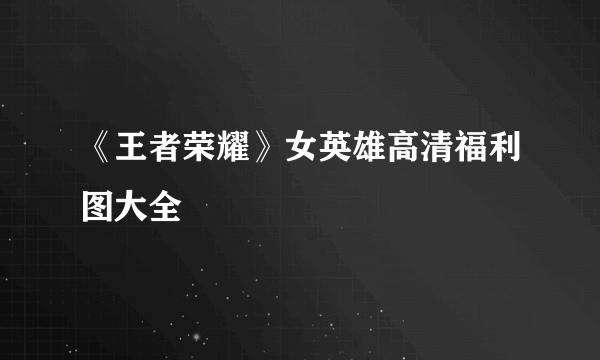《王者荣耀》女英雄高清福利图大全