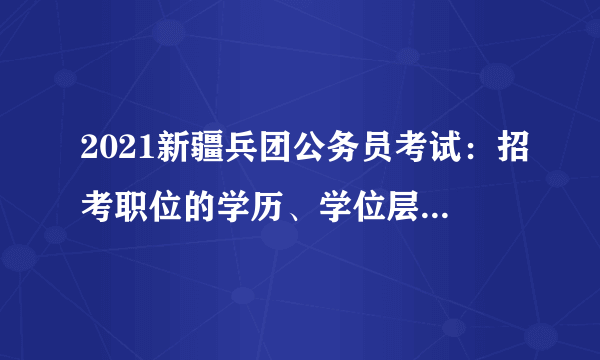 2021新疆兵团公务员考试：招考职位的学历、学位层次要求如何理解?