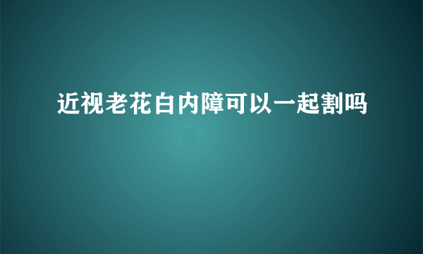 近视老花白内障可以一起割吗