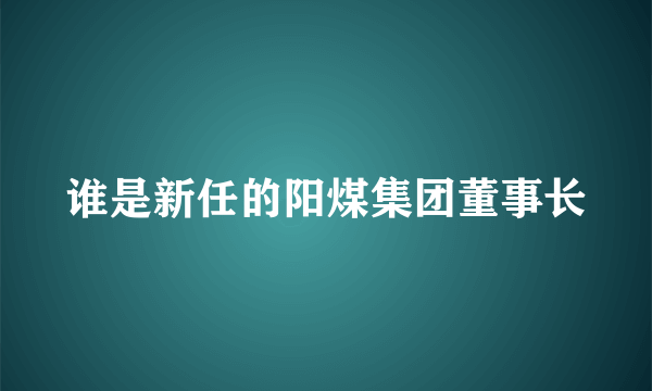 谁是新任的阳煤集团董事长