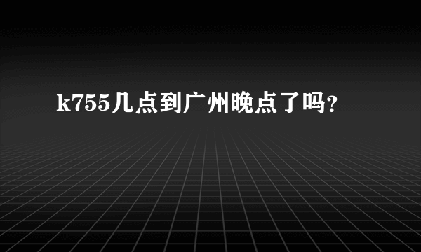 k755几点到广州晚点了吗？