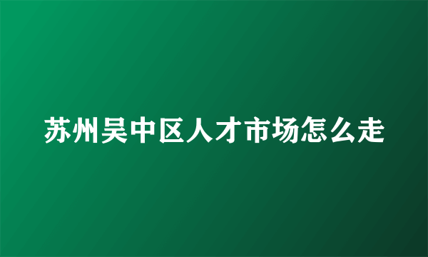 苏州吴中区人才市场怎么走