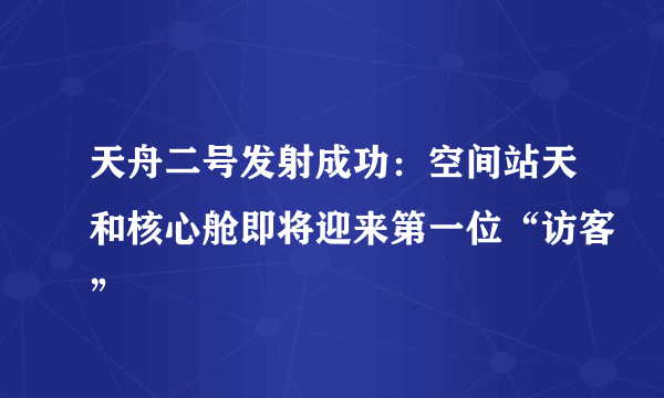 天舟二号发射成功：空间站天和核心舱即将迎来第一位“访客”