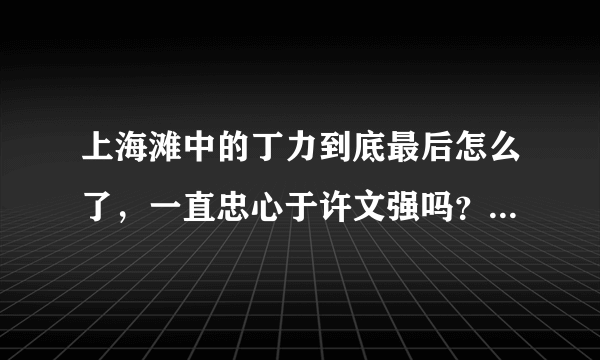 上海滩中的丁力到底最后怎么了，一直忠心于许文强吗？介绍详细一点