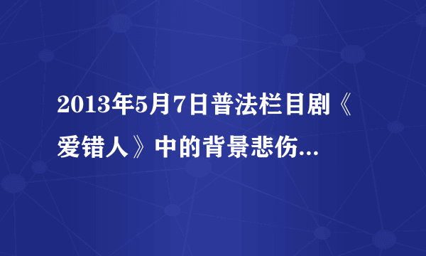 2013年5月7日普法栏目剧《爱错人》中的背景悲伤歌曲是？