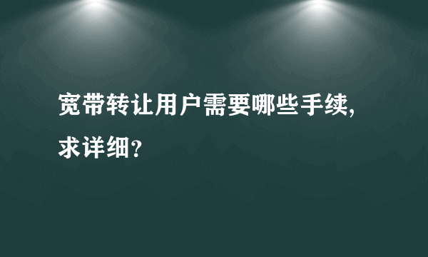 宽带转让用户需要哪些手续,求详细？