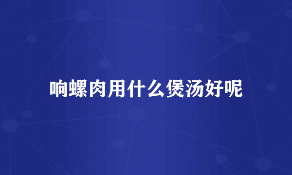 响螺肉用什么煲汤好呢