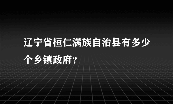 辽宁省桓仁满族自治县有多少个乡镇政府？