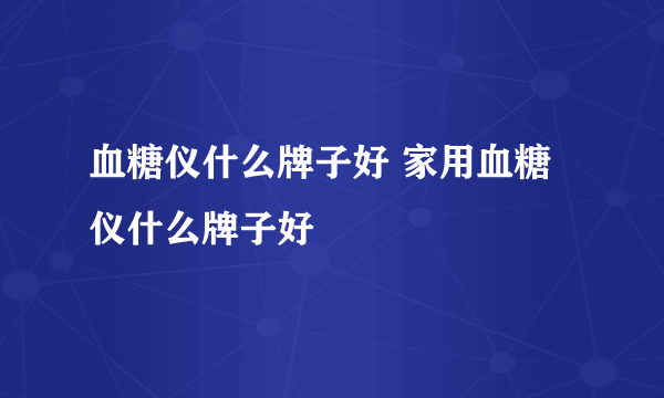 血糖仪什么牌子好 家用血糖仪什么牌子好
