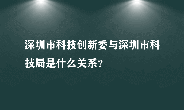 深圳市科技创新委与深圳市科技局是什么关系？