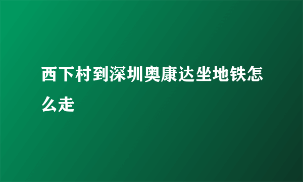 西下村到深圳奥康达坐地铁怎么走