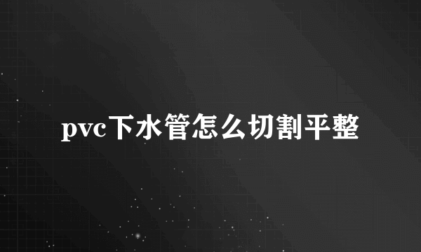 pvc下水管怎么切割平整