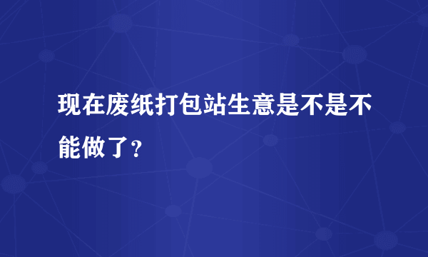 现在废纸打包站生意是不是不能做了？
