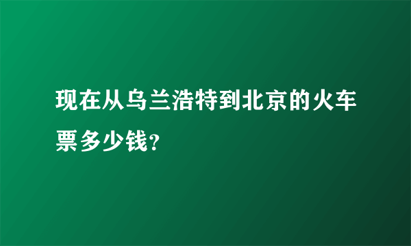 现在从乌兰浩特到北京的火车票多少钱？