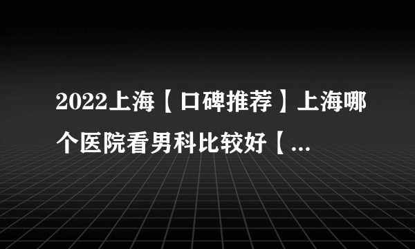 2022上海【口碑推荐】上海哪个医院看男科比较好【口碑前十】上海男科哪家医院较好
