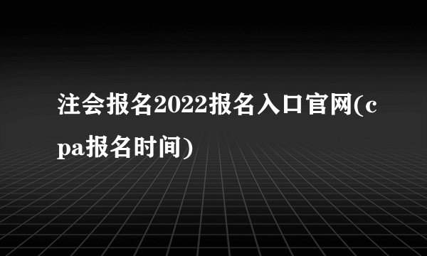 注会报名2022报名入口官网(cpa报名时间)