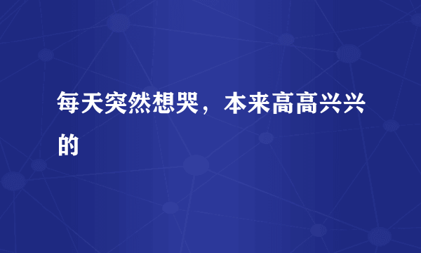 每天突然想哭，本来高高兴兴的