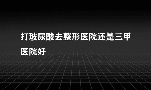 打玻尿酸去整形医院还是三甲医院好
