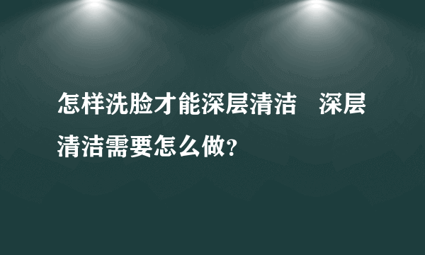 怎样洗脸才能深层清洁   深层清洁需要怎么做？