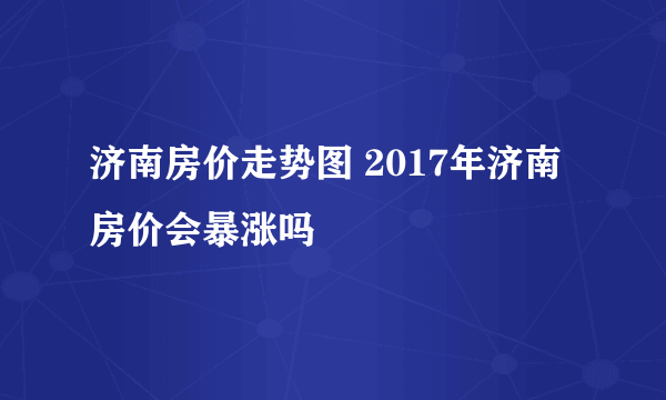 济南房价走势图 2017年济南房价会暴涨吗