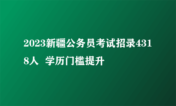 2023新疆公务员考试招录4318人  学历门槛提升