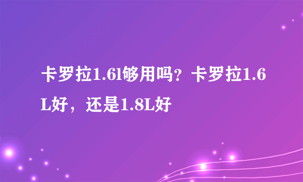 卡罗拉1.6l够用吗？卡罗拉1.6L好，还是1.8L好
