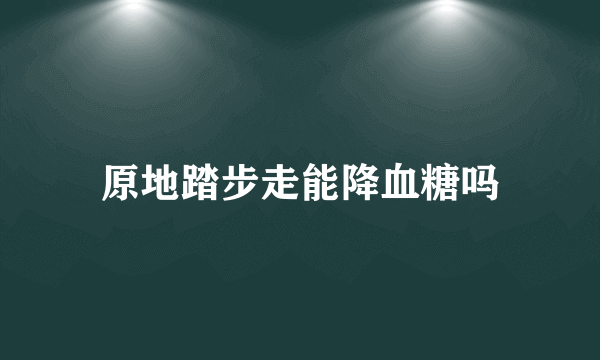 原地踏步走能降血糖吗