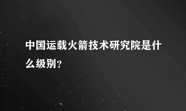 中国运载火箭技术研究院是什么级别？