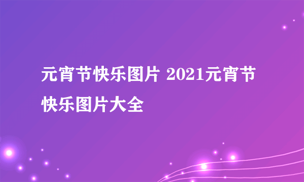 元宵节快乐图片 2021元宵节快乐图片大全