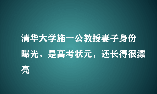 清华大学施一公教授妻子身份曝光，是高考状元，还长得很漂亮