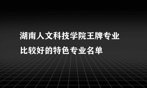 湖南人文科技学院王牌专业 比较好的特色专业名单